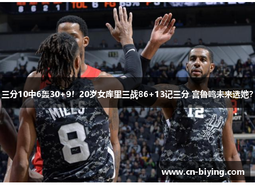 三分10中6轰30+9！20岁女库里三战86+13记三分 宫鲁鸣未来选她？